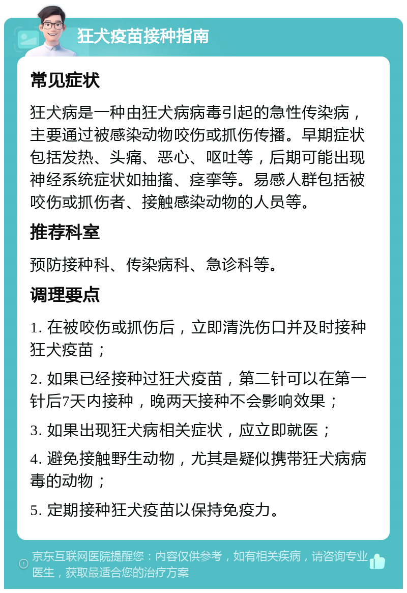 狂犬疫苗接种指南 常见症状 狂犬病是一种由狂犬病病毒引起的急性传染病，主要通过被感染动物咬伤或抓伤传播。早期症状包括发热、头痛、恶心、呕吐等，后期可能出现神经系统症状如抽搐、痉挛等。易感人群包括被咬伤或抓伤者、接触感染动物的人员等。 推荐科室 预防接种科、传染病科、急诊科等。 调理要点 1. 在被咬伤或抓伤后，立即清洗伤口并及时接种狂犬疫苗； 2. 如果已经接种过狂犬疫苗，第二针可以在第一针后7天内接种，晚两天接种不会影响效果； 3. 如果出现狂犬病相关症状，应立即就医； 4. 避免接触野生动物，尤其是疑似携带狂犬病病毒的动物； 5. 定期接种狂犬疫苗以保持免疫力。