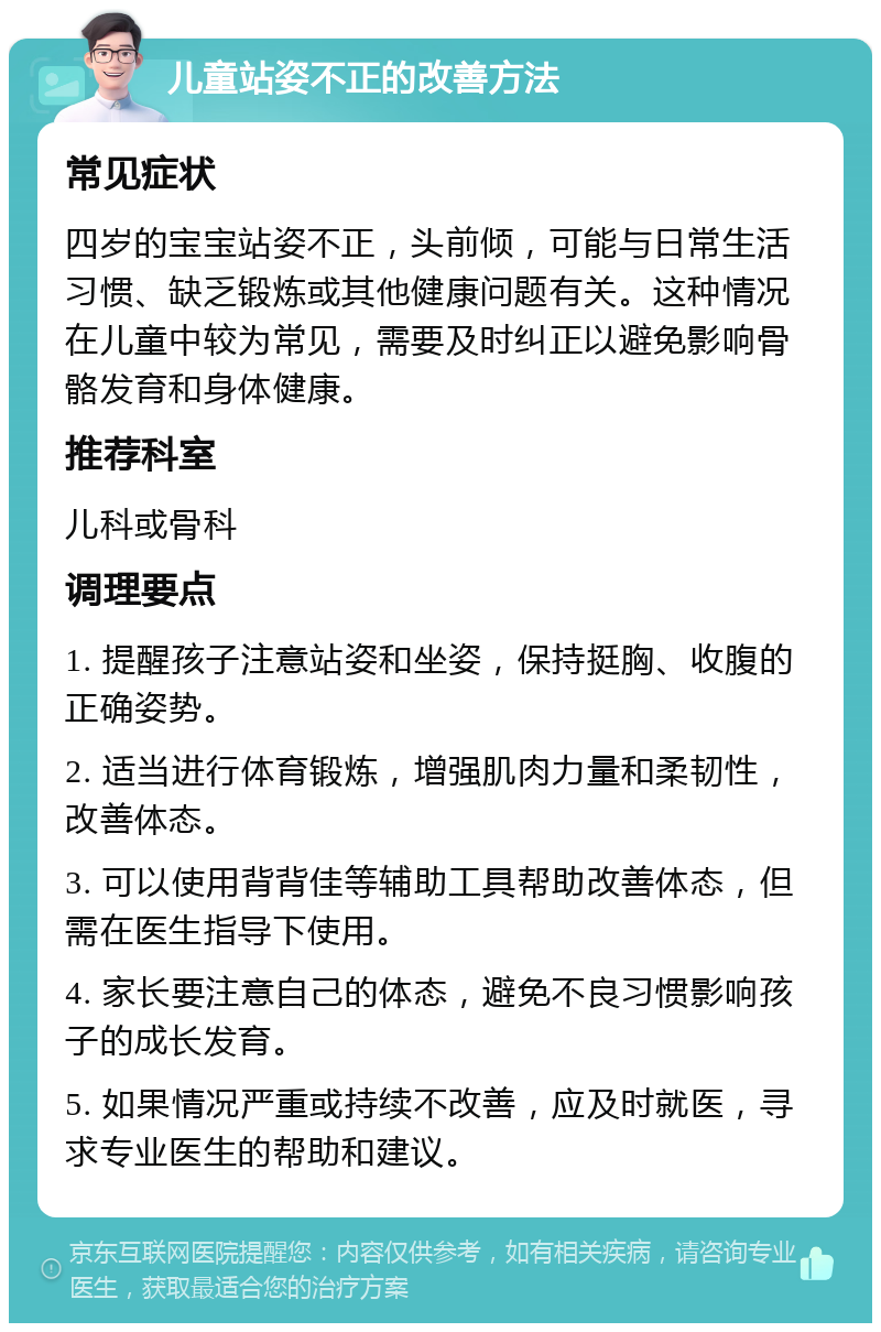 儿童站姿不正的改善方法 常见症状 四岁的宝宝站姿不正，头前倾，可能与日常生活习惯、缺乏锻炼或其他健康问题有关。这种情况在儿童中较为常见，需要及时纠正以避免影响骨骼发育和身体健康。 推荐科室 儿科或骨科 调理要点 1. 提醒孩子注意站姿和坐姿，保持挺胸、收腹的正确姿势。 2. 适当进行体育锻炼，增强肌肉力量和柔韧性，改善体态。 3. 可以使用背背佳等辅助工具帮助改善体态，但需在医生指导下使用。 4. 家长要注意自己的体态，避免不良习惯影响孩子的成长发育。 5. 如果情况严重或持续不改善，应及时就医，寻求专业医生的帮助和建议。