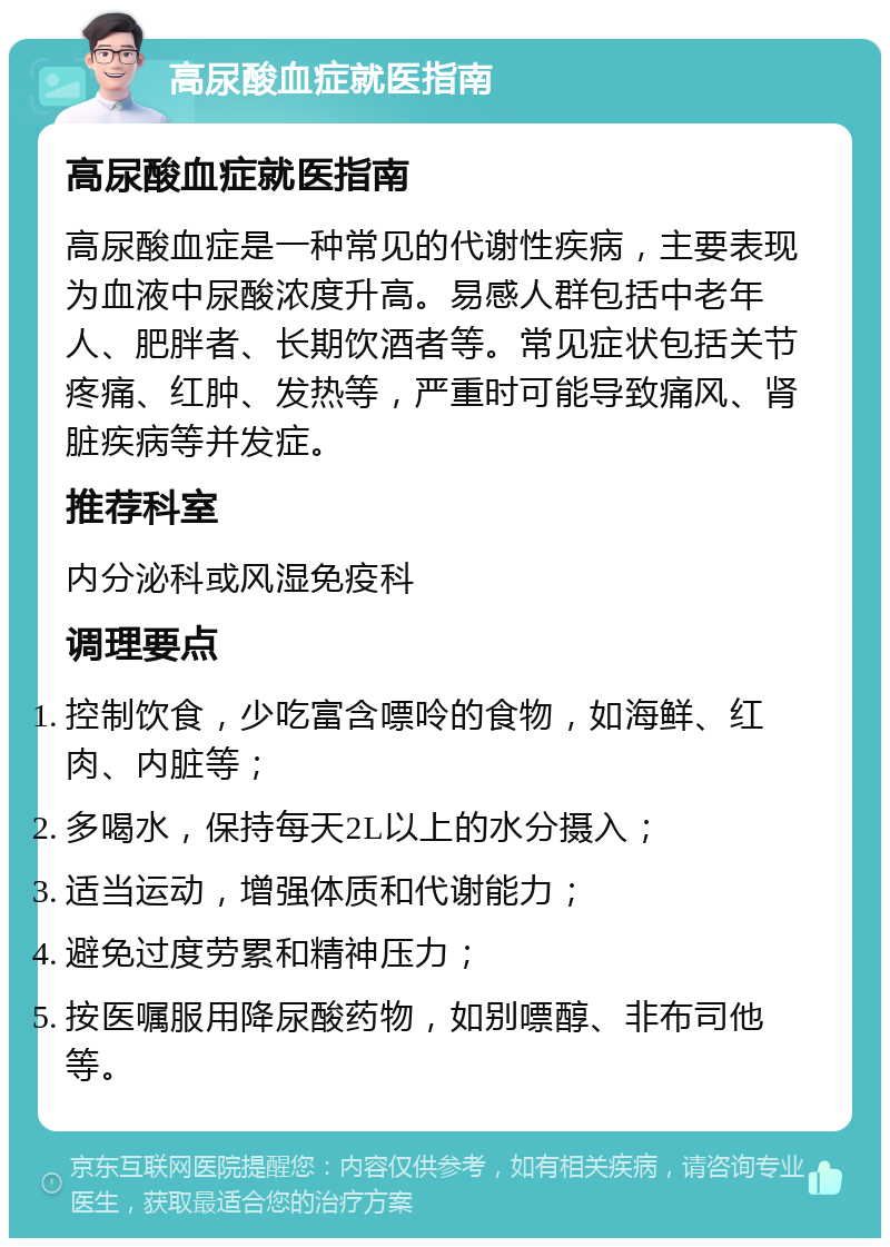 高尿酸血症就医指南 高尿酸血症就医指南 高尿酸血症是一种常见的代谢性疾病，主要表现为血液中尿酸浓度升高。易感人群包括中老年人、肥胖者、长期饮酒者等。常见症状包括关节疼痛、红肿、发热等，严重时可能导致痛风、肾脏疾病等并发症。 推荐科室 内分泌科或风湿免疫科 调理要点 控制饮食，少吃富含嘌呤的食物，如海鲜、红肉、内脏等； 多喝水，保持每天2L以上的水分摄入； 适当运动，增强体质和代谢能力； 避免过度劳累和精神压力； 按医嘱服用降尿酸药物，如别嘌醇、非布司他等。