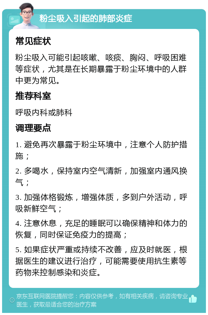 粉尘吸入引起的肺部炎症 常见症状 粉尘吸入可能引起咳嗽、咳痰、胸闷、呼吸困难等症状，尤其是在长期暴露于粉尘环境中的人群中更为常见。 推荐科室 呼吸内科或肺科 调理要点 1. 避免再次暴露于粉尘环境中，注意个人防护措施； 2. 多喝水，保持室内空气清新，加强室内通风换气； 3. 加强体格锻炼，增强体质，多到户外活动，呼吸新鲜空气； 4. 注意休息，充足的睡眠可以确保精神和体力的恢复，同时保证免疫力的提高； 5. 如果症状严重或持续不改善，应及时就医，根据医生的建议进行治疗，可能需要使用抗生素等药物来控制感染和炎症。