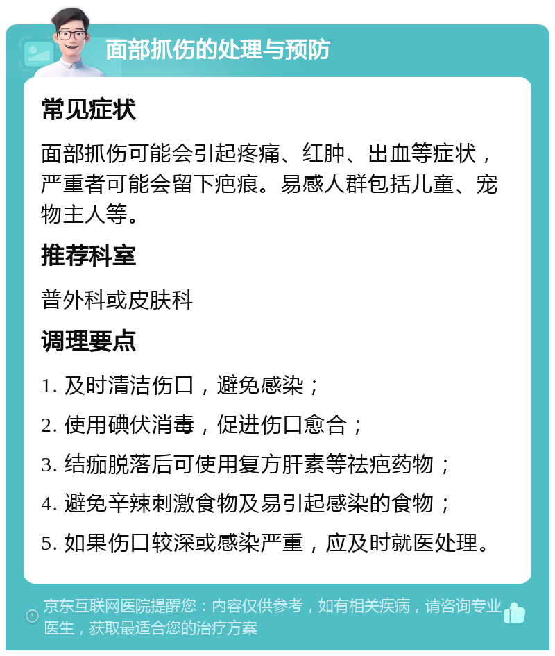 面部抓伤的处理与预防 常见症状 面部抓伤可能会引起疼痛、红肿、出血等症状，严重者可能会留下疤痕。易感人群包括儿童、宠物主人等。 推荐科室 普外科或皮肤科 调理要点 1. 及时清洁伤口，避免感染； 2. 使用碘伏消毒，促进伤口愈合； 3. 结痂脱落后可使用复方肝素等祛疤药物； 4. 避免辛辣刺激食物及易引起感染的食物； 5. 如果伤口较深或感染严重，应及时就医处理。