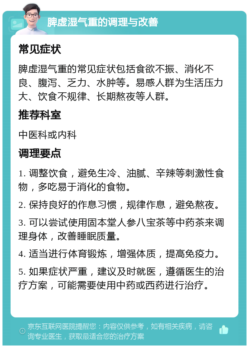 脾虚湿气重的调理与改善 常见症状 脾虚湿气重的常见症状包括食欲不振、消化不良、腹泻、乏力、水肿等。易感人群为生活压力大、饮食不规律、长期熬夜等人群。 推荐科室 中医科或内科 调理要点 1. 调整饮食，避免生冷、油腻、辛辣等刺激性食物，多吃易于消化的食物。 2. 保持良好的作息习惯，规律作息，避免熬夜。 3. 可以尝试使用固本堂人参八宝茶等中药茶来调理身体，改善睡眠质量。 4. 适当进行体育锻炼，增强体质，提高免疫力。 5. 如果症状严重，建议及时就医，遵循医生的治疗方案，可能需要使用中药或西药进行治疗。