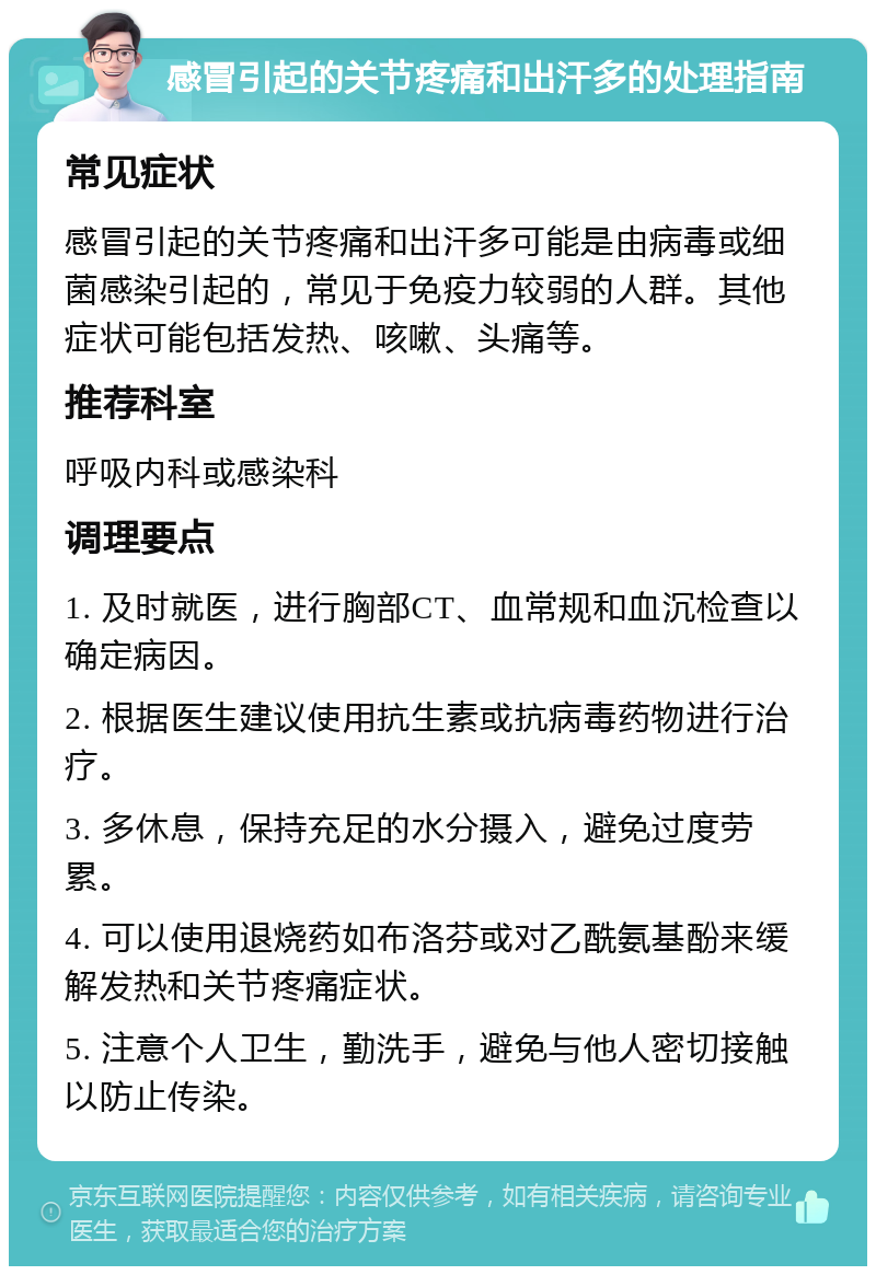 感冒引起的关节疼痛和出汗多的处理指南 常见症状 感冒引起的关节疼痛和出汗多可能是由病毒或细菌感染引起的，常见于免疫力较弱的人群。其他症状可能包括发热、咳嗽、头痛等。 推荐科室 呼吸内科或感染科 调理要点 1. 及时就医，进行胸部CT、血常规和血沉检查以确定病因。 2. 根据医生建议使用抗生素或抗病毒药物进行治疗。 3. 多休息，保持充足的水分摄入，避免过度劳累。 4. 可以使用退烧药如布洛芬或对乙酰氨基酚来缓解发热和关节疼痛症状。 5. 注意个人卫生，勤洗手，避免与他人密切接触以防止传染。