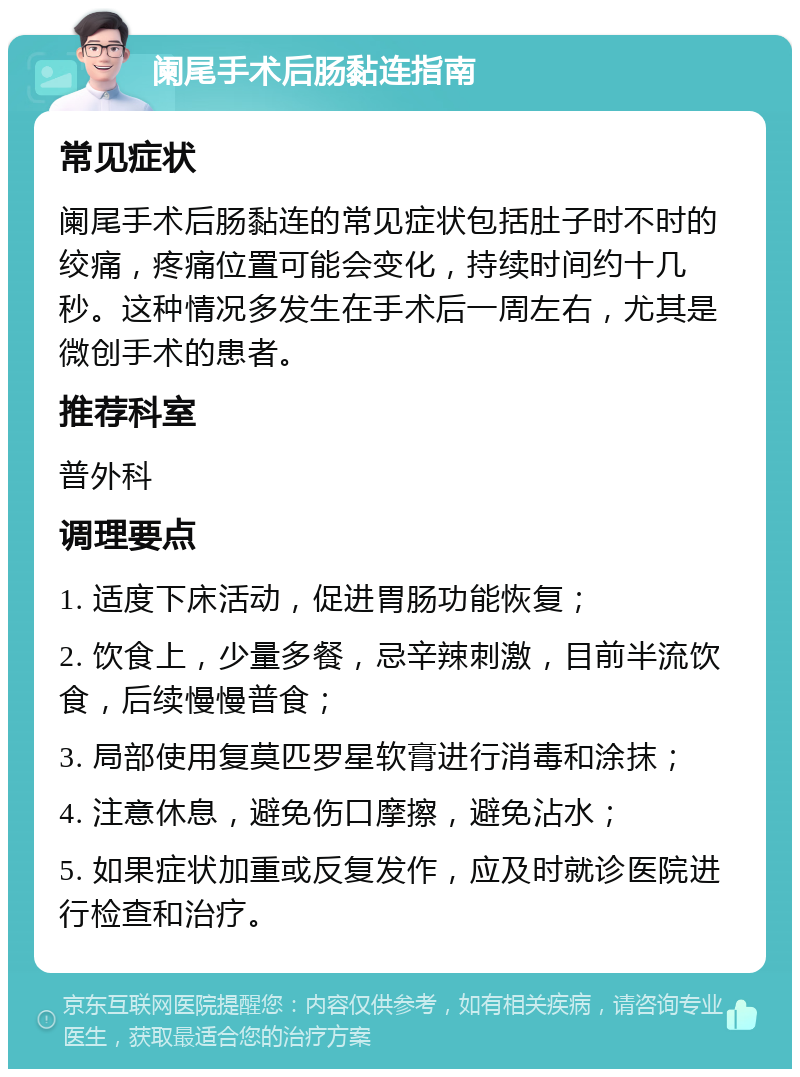 阑尾手术后肠黏连指南 常见症状 阑尾手术后肠黏连的常见症状包括肚子时不时的绞痛，疼痛位置可能会变化，持续时间约十几秒。这种情况多发生在手术后一周左右，尤其是微创手术的患者。 推荐科室 普外科 调理要点 1. 适度下床活动，促进胃肠功能恢复； 2. 饮食上，少量多餐，忌辛辣刺激，目前半流饮食，后续慢慢普食； 3. 局部使用复莫匹罗星软膏进行消毒和涂抹； 4. 注意休息，避免伤口摩擦，避免沾水； 5. 如果症状加重或反复发作，应及时就诊医院进行检查和治疗。