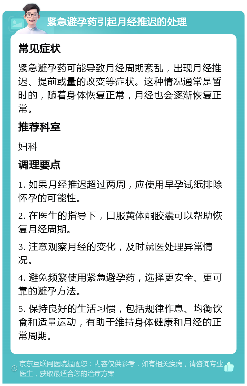 紧急避孕药引起月经推迟的处理 常见症状 紧急避孕药可能导致月经周期紊乱，出现月经推迟、提前或量的改变等症状。这种情况通常是暂时的，随着身体恢复正常，月经也会逐渐恢复正常。 推荐科室 妇科 调理要点 1. 如果月经推迟超过两周，应使用早孕试纸排除怀孕的可能性。 2. 在医生的指导下，口服黄体酮胶囊可以帮助恢复月经周期。 3. 注意观察月经的变化，及时就医处理异常情况。 4. 避免频繁使用紧急避孕药，选择更安全、更可靠的避孕方法。 5. 保持良好的生活习惯，包括规律作息、均衡饮食和适量运动，有助于维持身体健康和月经的正常周期。