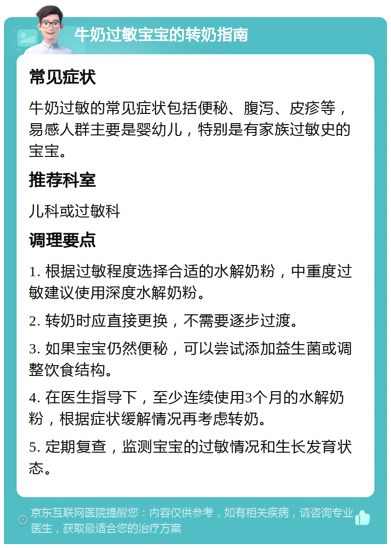 牛奶过敏宝宝的转奶指南 常见症状 牛奶过敏的常见症状包括便秘、腹泻、皮疹等，易感人群主要是婴幼儿，特别是有家族过敏史的宝宝。 推荐科室 儿科或过敏科 调理要点 1. 根据过敏程度选择合适的水解奶粉，中重度过敏建议使用深度水解奶粉。 2. 转奶时应直接更换，不需要逐步过渡。 3. 如果宝宝仍然便秘，可以尝试添加益生菌或调整饮食结构。 4. 在医生指导下，至少连续使用3个月的水解奶粉，根据症状缓解情况再考虑转奶。 5. 定期复查，监测宝宝的过敏情况和生长发育状态。