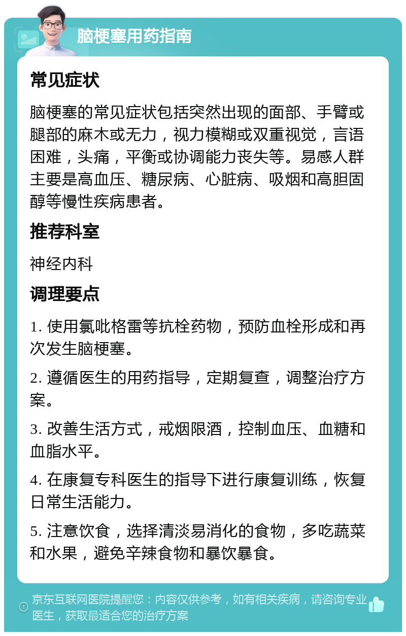 脑梗塞用药指南 常见症状 脑梗塞的常见症状包括突然出现的面部、手臂或腿部的麻木或无力，视力模糊或双重视觉，言语困难，头痛，平衡或协调能力丧失等。易感人群主要是高血压、糖尿病、心脏病、吸烟和高胆固醇等慢性疾病患者。 推荐科室 神经内科 调理要点 1. 使用氯吡格雷等抗栓药物，预防血栓形成和再次发生脑梗塞。 2. 遵循医生的用药指导，定期复查，调整治疗方案。 3. 改善生活方式，戒烟限酒，控制血压、血糖和血脂水平。 4. 在康复专科医生的指导下进行康复训练，恢复日常生活能力。 5. 注意饮食，选择清淡易消化的食物，多吃蔬菜和水果，避免辛辣食物和暴饮暴食。