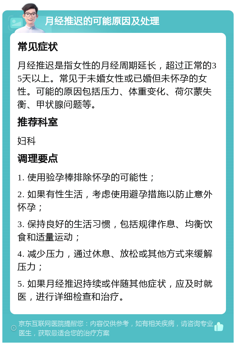 月经推迟的可能原因及处理 常见症状 月经推迟是指女性的月经周期延长，超过正常的35天以上。常见于未婚女性或已婚但未怀孕的女性。可能的原因包括压力、体重变化、荷尔蒙失衡、甲状腺问题等。 推荐科室 妇科 调理要点 1. 使用验孕棒排除怀孕的可能性； 2. 如果有性生活，考虑使用避孕措施以防止意外怀孕； 3. 保持良好的生活习惯，包括规律作息、均衡饮食和适量运动； 4. 减少压力，通过休息、放松或其他方式来缓解压力； 5. 如果月经推迟持续或伴随其他症状，应及时就医，进行详细检查和治疗。