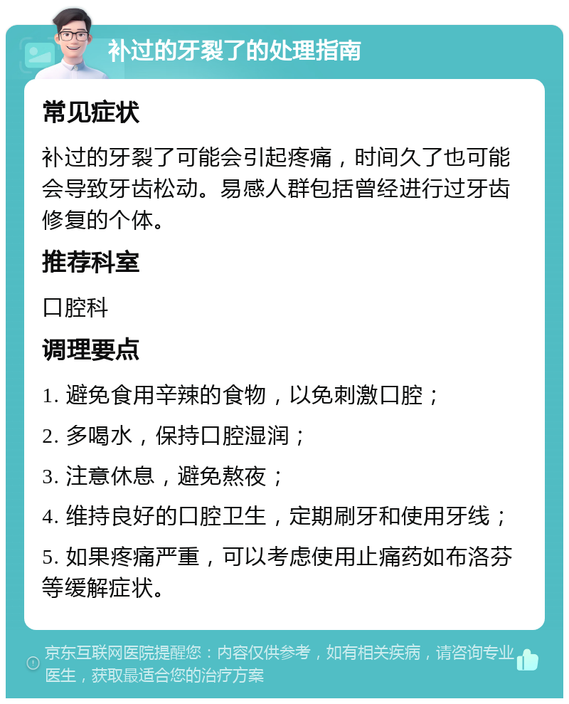 补过的牙裂了的处理指南 常见症状 补过的牙裂了可能会引起疼痛，时间久了也可能会导致牙齿松动。易感人群包括曾经进行过牙齿修复的个体。 推荐科室 口腔科 调理要点 1. 避免食用辛辣的食物，以免刺激口腔； 2. 多喝水，保持口腔湿润； 3. 注意休息，避免熬夜； 4. 维持良好的口腔卫生，定期刷牙和使用牙线； 5. 如果疼痛严重，可以考虑使用止痛药如布洛芬等缓解症状。