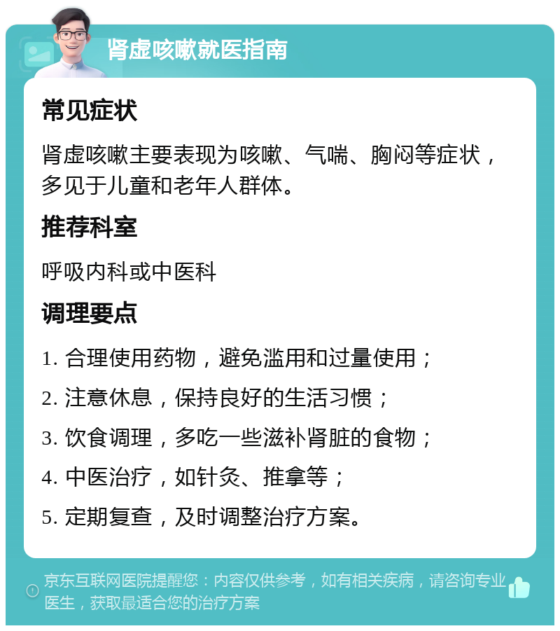 肾虚咳嗽就医指南 常见症状 肾虚咳嗽主要表现为咳嗽、气喘、胸闷等症状，多见于儿童和老年人群体。 推荐科室 呼吸内科或中医科 调理要点 1. 合理使用药物，避免滥用和过量使用； 2. 注意休息，保持良好的生活习惯； 3. 饮食调理，多吃一些滋补肾脏的食物； 4. 中医治疗，如针灸、推拿等； 5. 定期复查，及时调整治疗方案。