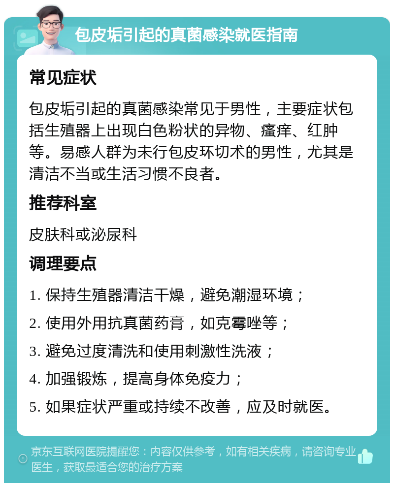 包皮垢引起的真菌感染就医指南 常见症状 包皮垢引起的真菌感染常见于男性，主要症状包括生殖器上出现白色粉状的异物、瘙痒、红肿等。易感人群为未行包皮环切术的男性，尤其是清洁不当或生活习惯不良者。 推荐科室 皮肤科或泌尿科 调理要点 1. 保持生殖器清洁干燥，避免潮湿环境； 2. 使用外用抗真菌药膏，如克霉唑等； 3. 避免过度清洗和使用刺激性洗液； 4. 加强锻炼，提高身体免疫力； 5. 如果症状严重或持续不改善，应及时就医。