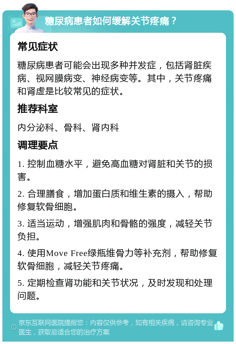 糖尿病患者如何缓解关节疼痛？ 常见症状 糖尿病患者可能会出现多种并发症，包括肾脏疾病、视网膜病变、神经病变等。其中，关节疼痛和肾虚是比较常见的症状。 推荐科室 内分泌科、骨科、肾内科 调理要点 1. 控制血糖水平，避免高血糖对肾脏和关节的损害。 2. 合理膳食，增加蛋白质和维生素的摄入，帮助修复软骨细胞。 3. 适当运动，增强肌肉和骨骼的强度，减轻关节负担。 4. 使用Move Free绿瓶维骨力等补充剂，帮助修复软骨细胞，减轻关节疼痛。 5. 定期检查肾功能和关节状况，及时发现和处理问题。