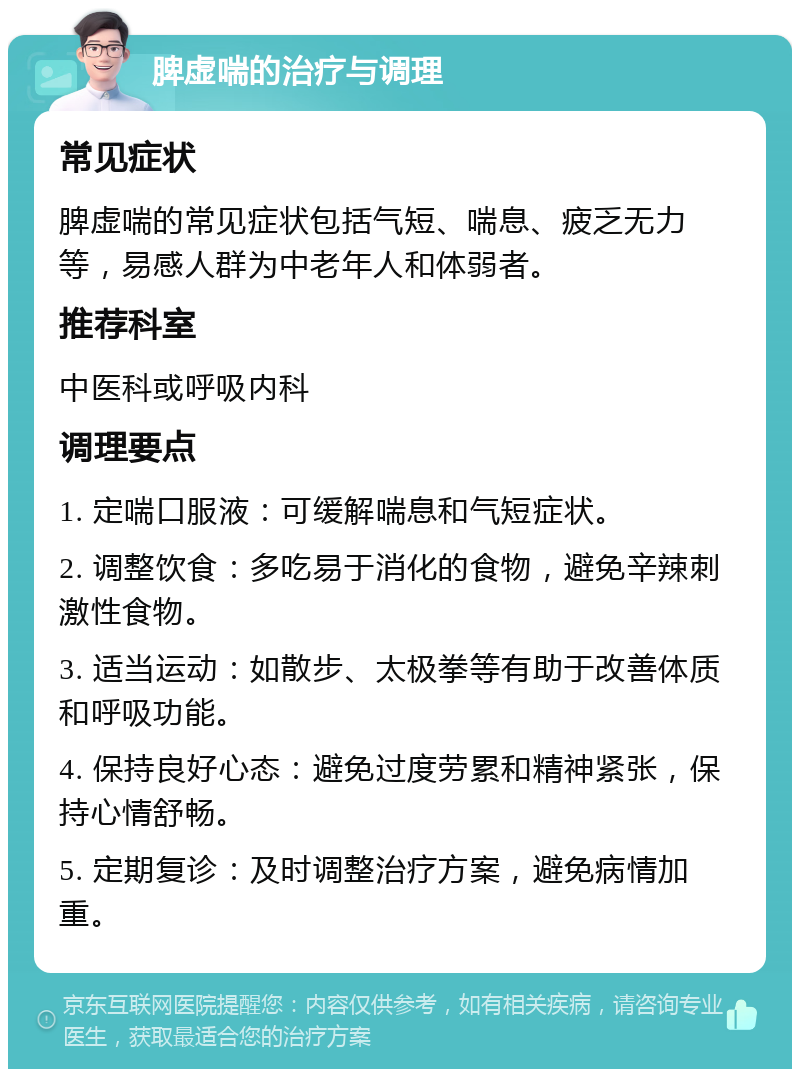 脾虚喘的治疗与调理 常见症状 脾虚喘的常见症状包括气短、喘息、疲乏无力等，易感人群为中老年人和体弱者。 推荐科室 中医科或呼吸内科 调理要点 1. 定喘口服液：可缓解喘息和气短症状。 2. 调整饮食：多吃易于消化的食物，避免辛辣刺激性食物。 3. 适当运动：如散步、太极拳等有助于改善体质和呼吸功能。 4. 保持良好心态：避免过度劳累和精神紧张，保持心情舒畅。 5. 定期复诊：及时调整治疗方案，避免病情加重。