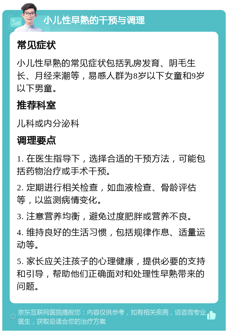 小儿性早熟的干预与调理 常见症状 小儿性早熟的常见症状包括乳房发育、阴毛生长、月经来潮等，易感人群为8岁以下女童和9岁以下男童。 推荐科室 儿科或内分泌科 调理要点 1. 在医生指导下，选择合适的干预方法，可能包括药物治疗或手术干预。 2. 定期进行相关检查，如血液检查、骨龄评估等，以监测病情变化。 3. 注意营养均衡，避免过度肥胖或营养不良。 4. 维持良好的生活习惯，包括规律作息、适量运动等。 5. 家长应关注孩子的心理健康，提供必要的支持和引导，帮助他们正确面对和处理性早熟带来的问题。