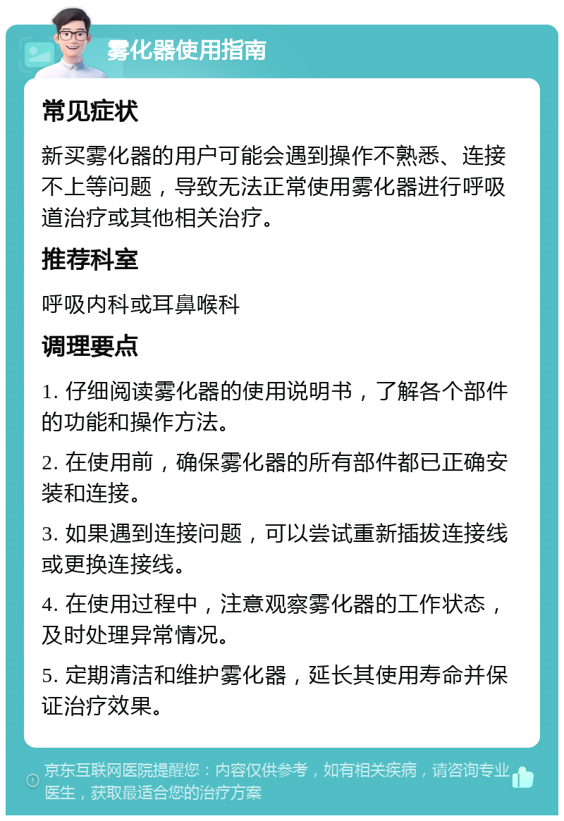 雾化器使用指南 常见症状 新买雾化器的用户可能会遇到操作不熟悉、连接不上等问题，导致无法正常使用雾化器进行呼吸道治疗或其他相关治疗。 推荐科室 呼吸内科或耳鼻喉科 调理要点 1. 仔细阅读雾化器的使用说明书，了解各个部件的功能和操作方法。 2. 在使用前，确保雾化器的所有部件都已正确安装和连接。 3. 如果遇到连接问题，可以尝试重新插拔连接线或更换连接线。 4. 在使用过程中，注意观察雾化器的工作状态，及时处理异常情况。 5. 定期清洁和维护雾化器，延长其使用寿命并保证治疗效果。