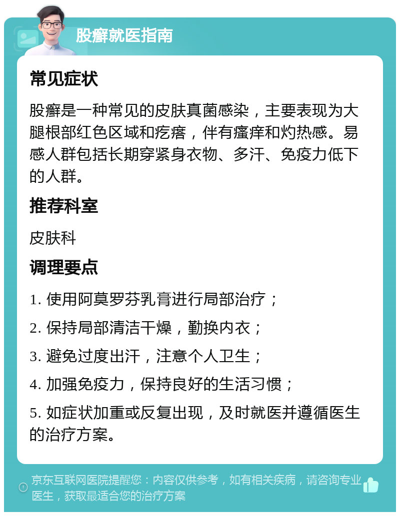 股癣就医指南 常见症状 股癣是一种常见的皮肤真菌感染，主要表现为大腿根部红色区域和疙瘩，伴有瘙痒和灼热感。易感人群包括长期穿紧身衣物、多汗、免疫力低下的人群。 推荐科室 皮肤科 调理要点 1. 使用阿莫罗芬乳膏进行局部治疗； 2. 保持局部清洁干燥，勤换内衣； 3. 避免过度出汗，注意个人卫生； 4. 加强免疫力，保持良好的生活习惯； 5. 如症状加重或反复出现，及时就医并遵循医生的治疗方案。