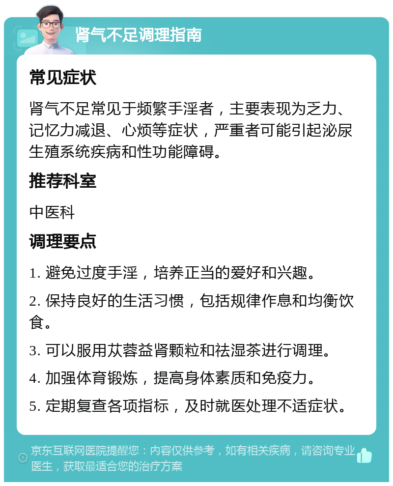 肾气不足调理指南 常见症状 肾气不足常见于频繁手淫者，主要表现为乏力、记忆力减退、心烦等症状，严重者可能引起泌尿生殖系统疾病和性功能障碍。 推荐科室 中医科 调理要点 1. 避免过度手淫，培养正当的爱好和兴趣。 2. 保持良好的生活习惯，包括规律作息和均衡饮食。 3. 可以服用苁蓉益肾颗粒和祛湿茶进行调理。 4. 加强体育锻炼，提高身体素质和免疫力。 5. 定期复查各项指标，及时就医处理不适症状。