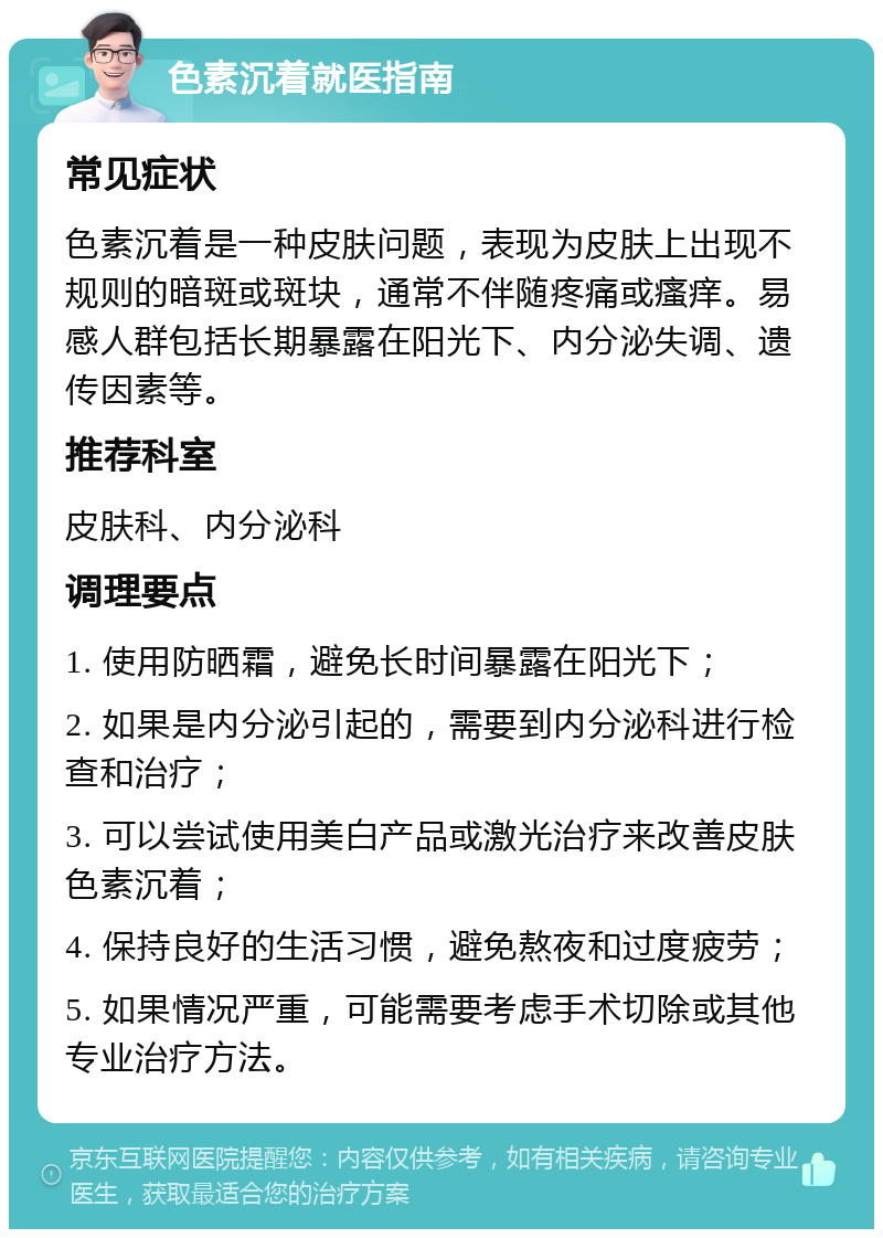 色素沉着就医指南 常见症状 色素沉着是一种皮肤问题，表现为皮肤上出现不规则的暗斑或斑块，通常不伴随疼痛或瘙痒。易感人群包括长期暴露在阳光下、内分泌失调、遗传因素等。 推荐科室 皮肤科、内分泌科 调理要点 1. 使用防晒霜，避免长时间暴露在阳光下； 2. 如果是内分泌引起的，需要到内分泌科进行检查和治疗； 3. 可以尝试使用美白产品或激光治疗来改善皮肤色素沉着； 4. 保持良好的生活习惯，避免熬夜和过度疲劳； 5. 如果情况严重，可能需要考虑手术切除或其他专业治疗方法。