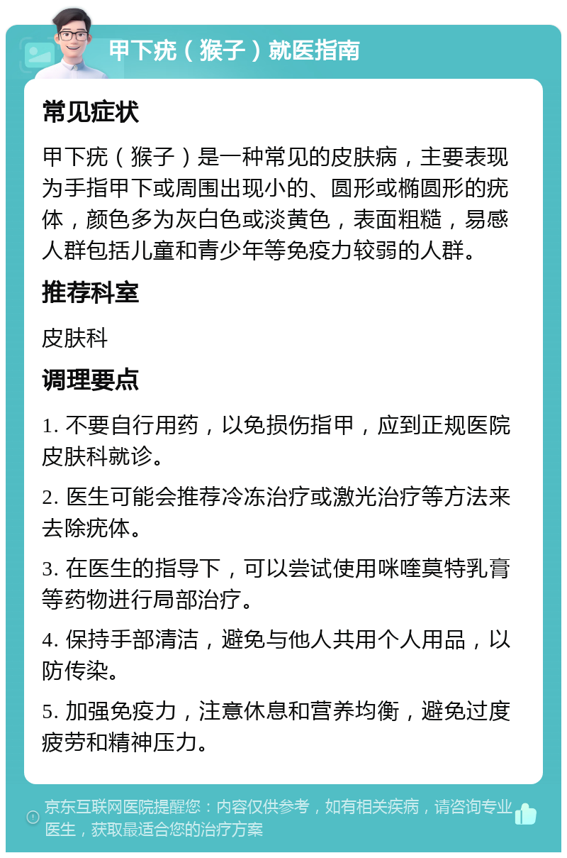 甲下疣（猴子）就医指南 常见症状 甲下疣（猴子）是一种常见的皮肤病，主要表现为手指甲下或周围出现小的、圆形或椭圆形的疣体，颜色多为灰白色或淡黄色，表面粗糙，易感人群包括儿童和青少年等免疫力较弱的人群。 推荐科室 皮肤科 调理要点 1. 不要自行用药，以免损伤指甲，应到正规医院皮肤科就诊。 2. 医生可能会推荐冷冻治疗或激光治疗等方法来去除疣体。 3. 在医生的指导下，可以尝试使用咪喹莫特乳膏等药物进行局部治疗。 4. 保持手部清洁，避免与他人共用个人用品，以防传染。 5. 加强免疫力，注意休息和营养均衡，避免过度疲劳和精神压力。