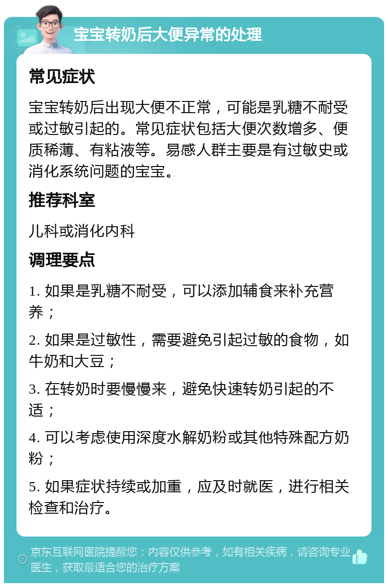 宝宝转奶后大便异常的处理 常见症状 宝宝转奶后出现大便不正常，可能是乳糖不耐受或过敏引起的。常见症状包括大便次数增多、便质稀薄、有粘液等。易感人群主要是有过敏史或消化系统问题的宝宝。 推荐科室 儿科或消化内科 调理要点 1. 如果是乳糖不耐受，可以添加辅食来补充营养； 2. 如果是过敏性，需要避免引起过敏的食物，如牛奶和大豆； 3. 在转奶时要慢慢来，避免快速转奶引起的不适； 4. 可以考虑使用深度水解奶粉或其他特殊配方奶粉； 5. 如果症状持续或加重，应及时就医，进行相关检查和治疗。