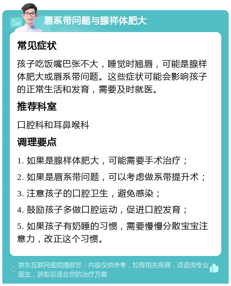 唇系带问题与腺样体肥大 常见症状 孩子吃饭嘴巴张不大，睡觉时翘唇，可能是腺样体肥大或唇系带问题。这些症状可能会影响孩子的正常生活和发育，需要及时就医。 推荐科室 口腔科和耳鼻喉科 调理要点 1. 如果是腺样体肥大，可能需要手术治疗； 2. 如果是唇系带问题，可以考虑做系带提升术； 3. 注意孩子的口腔卫生，避免感染； 4. 鼓励孩子多做口腔运动，促进口腔发育； 5. 如果孩子有奶睡的习惯，需要慢慢分散宝宝注意力，改正这个习惯。