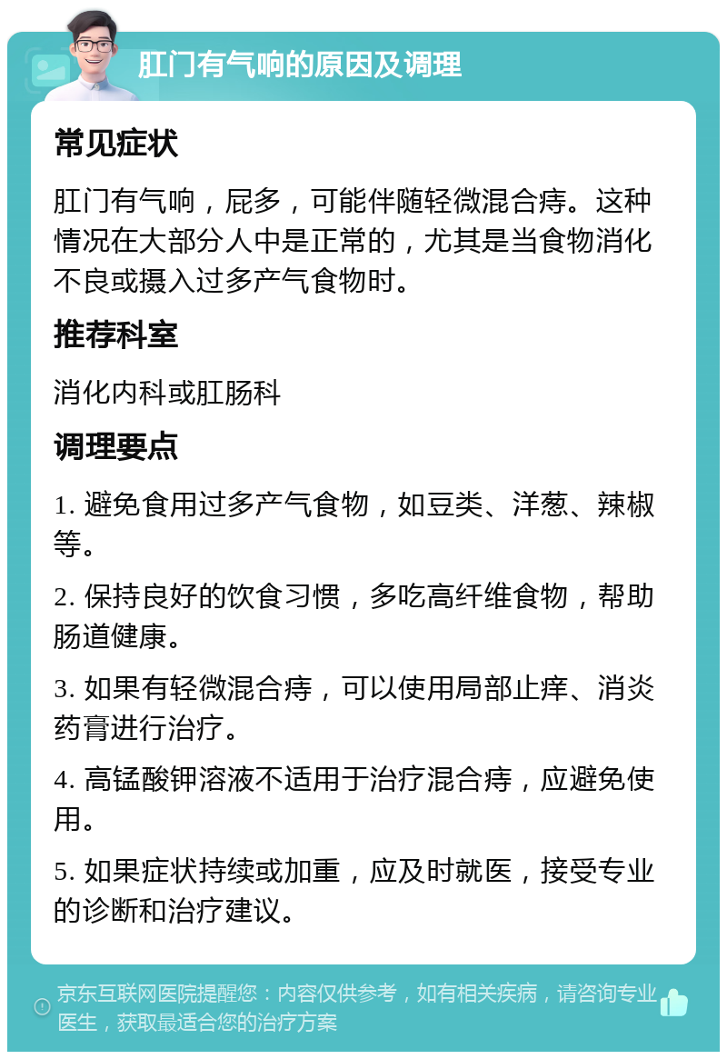 肛门有气响的原因及调理 常见症状 肛门有气响，屁多，可能伴随轻微混合痔。这种情况在大部分人中是正常的，尤其是当食物消化不良或摄入过多产气食物时。 推荐科室 消化内科或肛肠科 调理要点 1. 避免食用过多产气食物，如豆类、洋葱、辣椒等。 2. 保持良好的饮食习惯，多吃高纤维食物，帮助肠道健康。 3. 如果有轻微混合痔，可以使用局部止痒、消炎药膏进行治疗。 4. 高锰酸钾溶液不适用于治疗混合痔，应避免使用。 5. 如果症状持续或加重，应及时就医，接受专业的诊断和治疗建议。