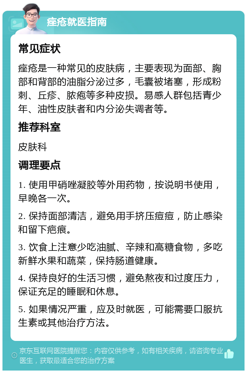 痤疮就医指南 常见症状 痤疮是一种常见的皮肤病，主要表现为面部、胸部和背部的油脂分泌过多，毛囊被堵塞，形成粉刺、丘疹、脓疱等多种皮损。易感人群包括青少年、油性皮肤者和内分泌失调者等。 推荐科室 皮肤科 调理要点 1. 使用甲硝唑凝胶等外用药物，按说明书使用，早晚各一次。 2. 保持面部清洁，避免用手挤压痘痘，防止感染和留下疤痕。 3. 饮食上注意少吃油腻、辛辣和高糖食物，多吃新鲜水果和蔬菜，保持肠道健康。 4. 保持良好的生活习惯，避免熬夜和过度压力，保证充足的睡眠和休息。 5. 如果情况严重，应及时就医，可能需要口服抗生素或其他治疗方法。