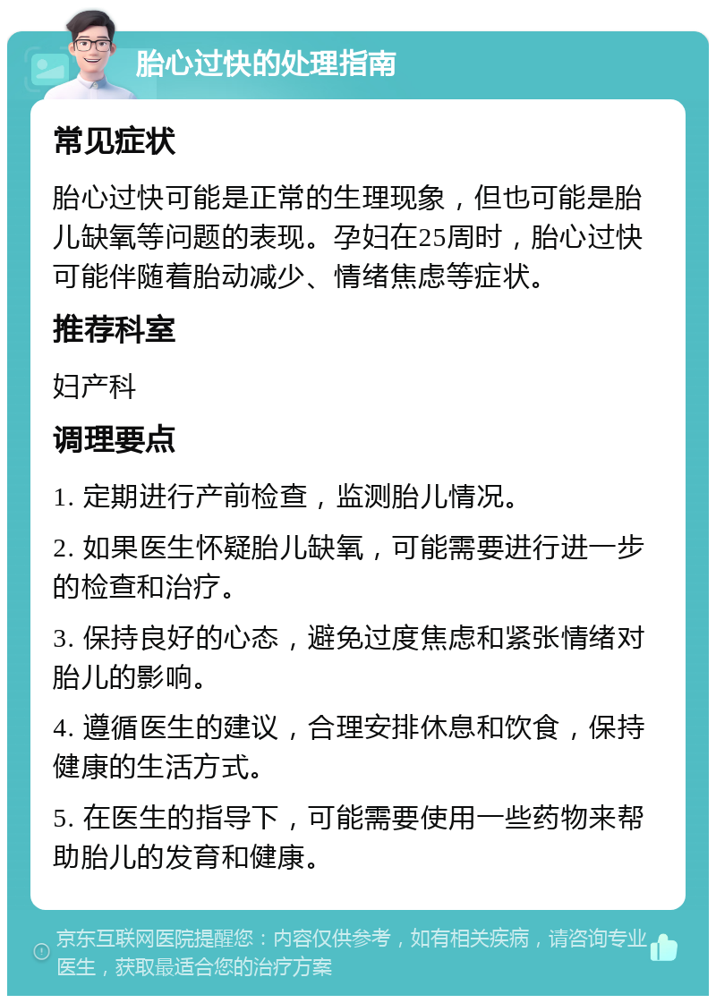 胎心过快的处理指南 常见症状 胎心过快可能是正常的生理现象，但也可能是胎儿缺氧等问题的表现。孕妇在25周时，胎心过快可能伴随着胎动减少、情绪焦虑等症状。 推荐科室 妇产科 调理要点 1. 定期进行产前检查，监测胎儿情况。 2. 如果医生怀疑胎儿缺氧，可能需要进行进一步的检查和治疗。 3. 保持良好的心态，避免过度焦虑和紧张情绪对胎儿的影响。 4. 遵循医生的建议，合理安排休息和饮食，保持健康的生活方式。 5. 在医生的指导下，可能需要使用一些药物来帮助胎儿的发育和健康。