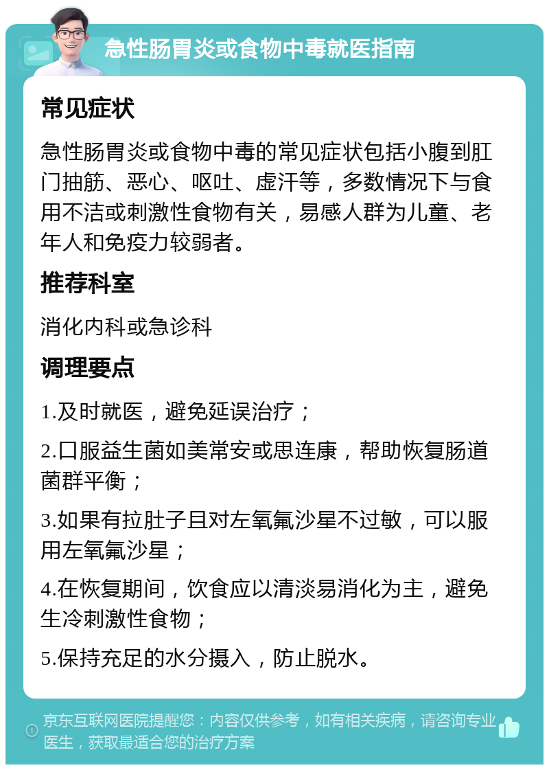 急性肠胃炎或食物中毒就医指南 常见症状 急性肠胃炎或食物中毒的常见症状包括小腹到肛门抽筋、恶心、呕吐、虚汗等，多数情况下与食用不洁或刺激性食物有关，易感人群为儿童、老年人和免疫力较弱者。 推荐科室 消化内科或急诊科 调理要点 1.及时就医，避免延误治疗； 2.口服益生菌如美常安或思连康，帮助恢复肠道菌群平衡； 3.如果有拉肚子且对左氧氟沙星不过敏，可以服用左氧氟沙星； 4.在恢复期间，饮食应以清淡易消化为主，避免生冷刺激性食物； 5.保持充足的水分摄入，防止脱水。