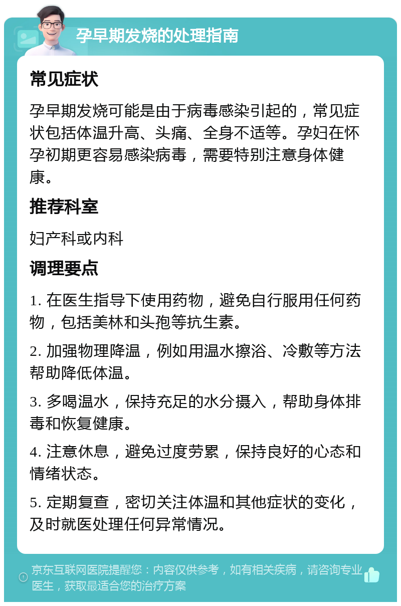 孕早期发烧的处理指南 常见症状 孕早期发烧可能是由于病毒感染引起的，常见症状包括体温升高、头痛、全身不适等。孕妇在怀孕初期更容易感染病毒，需要特别注意身体健康。 推荐科室 妇产科或内科 调理要点 1. 在医生指导下使用药物，避免自行服用任何药物，包括美林和头孢等抗生素。 2. 加强物理降温，例如用温水擦浴、冷敷等方法帮助降低体温。 3. 多喝温水，保持充足的水分摄入，帮助身体排毒和恢复健康。 4. 注意休息，避免过度劳累，保持良好的心态和情绪状态。 5. 定期复查，密切关注体温和其他症状的变化，及时就医处理任何异常情况。