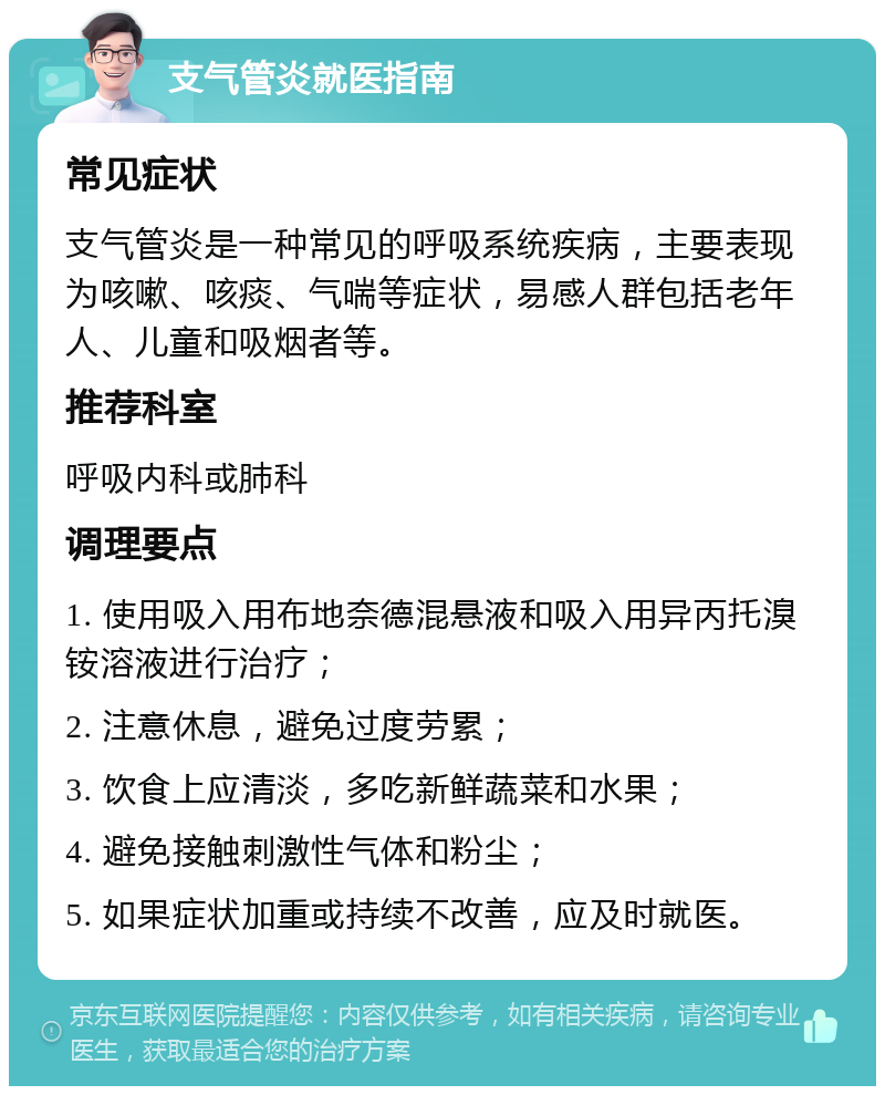 支气管炎就医指南 常见症状 支气管炎是一种常见的呼吸系统疾病，主要表现为咳嗽、咳痰、气喘等症状，易感人群包括老年人、儿童和吸烟者等。 推荐科室 呼吸内科或肺科 调理要点 1. 使用吸入用布地奈德混悬液和吸入用异丙托溴铵溶液进行治疗； 2. 注意休息，避免过度劳累； 3. 饮食上应清淡，多吃新鲜蔬菜和水果； 4. 避免接触刺激性气体和粉尘； 5. 如果症状加重或持续不改善，应及时就医。