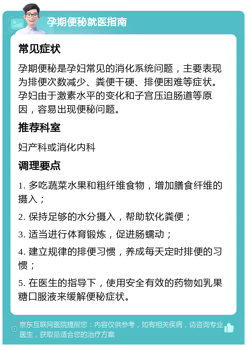 孕期便秘就医指南 常见症状 孕期便秘是孕妇常见的消化系统问题，主要表现为排便次数减少、粪便干硬、排便困难等症状。孕妇由于激素水平的变化和子宫压迫肠道等原因，容易出现便秘问题。 推荐科室 妇产科或消化内科 调理要点 1. 多吃蔬菜水果和粗纤维食物，增加膳食纤维的摄入； 2. 保持足够的水分摄入，帮助软化粪便； 3. 适当进行体育锻炼，促进肠蠕动； 4. 建立规律的排便习惯，养成每天定时排便的习惯； 5. 在医生的指导下，使用安全有效的药物如乳果糖口服液来缓解便秘症状。