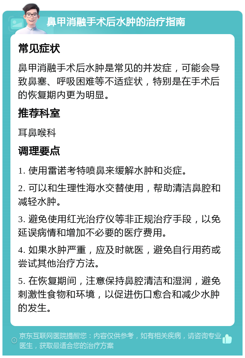 鼻甲消融手术后水肿的治疗指南 常见症状 鼻甲消融手术后水肿是常见的并发症，可能会导致鼻塞、呼吸困难等不适症状，特别是在手术后的恢复期内更为明显。 推荐科室 耳鼻喉科 调理要点 1. 使用雷诺考特喷鼻来缓解水肿和炎症。 2. 可以和生理性海水交替使用，帮助清洁鼻腔和减轻水肿。 3. 避免使用红光治疗仪等非正规治疗手段，以免延误病情和增加不必要的医疗费用。 4. 如果水肿严重，应及时就医，避免自行用药或尝试其他治疗方法。 5. 在恢复期间，注意保持鼻腔清洁和湿润，避免刺激性食物和环境，以促进伤口愈合和减少水肿的发生。