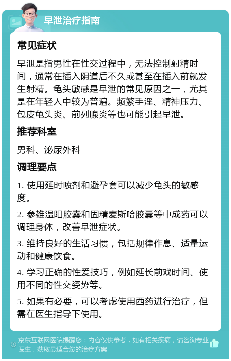 早泄治疗指南 常见症状 早泄是指男性在性交过程中，无法控制射精时间，通常在插入阴道后不久或甚至在插入前就发生射精。龟头敏感是早泄的常见原因之一，尤其是在年轻人中较为普遍。频繁手淫、精神压力、包皮龟头炎、前列腺炎等也可能引起早泄。 推荐科室 男科、泌尿外科 调理要点 1. 使用延时喷剂和避孕套可以减少龟头的敏感度。 2. 参雄温阳胶囊和固精麦斯哈胶囊等中成药可以调理身体，改善早泄症状。 3. 维持良好的生活习惯，包括规律作息、适量运动和健康饮食。 4. 学习正确的性爱技巧，例如延长前戏时间、使用不同的性交姿势等。 5. 如果有必要，可以考虑使用西药进行治疗，但需在医生指导下使用。