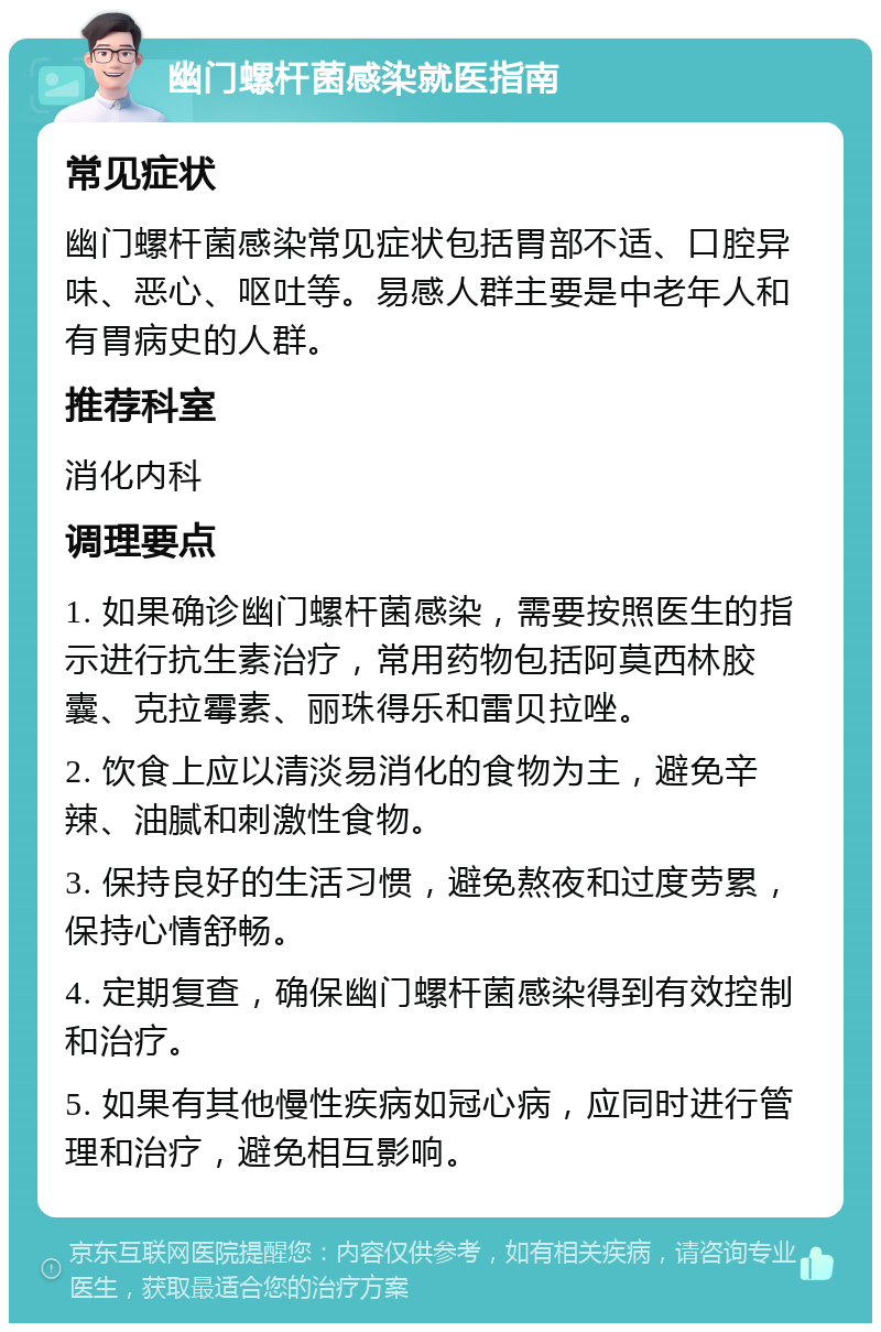 幽门螺杆菌感染就医指南 常见症状 幽门螺杆菌感染常见症状包括胃部不适、口腔异味、恶心、呕吐等。易感人群主要是中老年人和有胃病史的人群。 推荐科室 消化内科 调理要点 1. 如果确诊幽门螺杆菌感染，需要按照医生的指示进行抗生素治疗，常用药物包括阿莫西林胶囊、克拉霉素、丽珠得乐和雷贝拉唑。 2. 饮食上应以清淡易消化的食物为主，避免辛辣、油腻和刺激性食物。 3. 保持良好的生活习惯，避免熬夜和过度劳累，保持心情舒畅。 4. 定期复查，确保幽门螺杆菌感染得到有效控制和治疗。 5. 如果有其他慢性疾病如冠心病，应同时进行管理和治疗，避免相互影响。