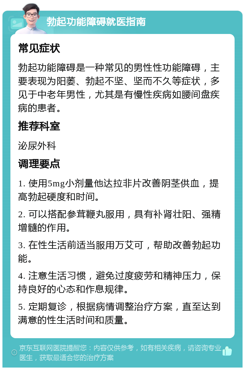 勃起功能障碍就医指南 常见症状 勃起功能障碍是一种常见的男性性功能障碍，主要表现为阳萎、勃起不坚、坚而不久等症状，多见于中老年男性，尤其是有慢性疾病如腰间盘疾病的患者。 推荐科室 泌尿外科 调理要点 1. 使用5mg小剂量他达拉非片改善阴茎供血，提高勃起硬度和时间。 2. 可以搭配参茸鞭丸服用，具有补肾壮阳、强精增髓的作用。 3. 在性生活前适当服用万艾可，帮助改善勃起功能。 4. 注意生活习惯，避免过度疲劳和精神压力，保持良好的心态和作息规律。 5. 定期复诊，根据病情调整治疗方案，直至达到满意的性生活时间和质量。