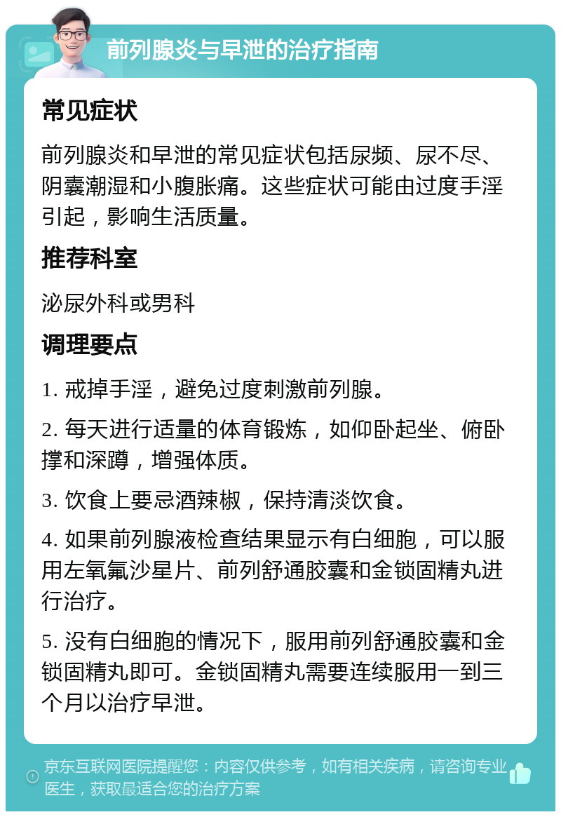 前列腺炎与早泄的治疗指南 常见症状 前列腺炎和早泄的常见症状包括尿频、尿不尽、阴囊潮湿和小腹胀痛。这些症状可能由过度手淫引起，影响生活质量。 推荐科室 泌尿外科或男科 调理要点 1. 戒掉手淫，避免过度刺激前列腺。 2. 每天进行适量的体育锻炼，如仰卧起坐、俯卧撑和深蹲，增强体质。 3. 饮食上要忌酒辣椒，保持清淡饮食。 4. 如果前列腺液检查结果显示有白细胞，可以服用左氧氟沙星片、前列舒通胶囊和金锁固精丸进行治疗。 5. 没有白细胞的情况下，服用前列舒通胶囊和金锁固精丸即可。金锁固精丸需要连续服用一到三个月以治疗早泄。