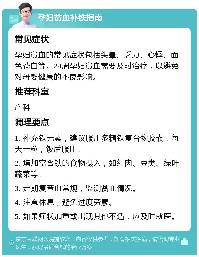 孕妇贫血补铁指南 常见症状 孕妇贫血的常见症状包括头晕、乏力、心悸、面色苍白等。24周孕妇贫血需要及时治疗，以避免对母婴健康的不良影响。 推荐科室 产科 调理要点 1. 补充铁元素，建议服用多糖铁复合物胶囊，每天一粒，饭后服用。 2. 增加富含铁的食物摄入，如红肉、豆类、绿叶蔬菜等。 3. 定期复查血常规，监测贫血情况。 4. 注意休息，避免过度劳累。 5. 如果症状加重或出现其他不适，应及时就医。