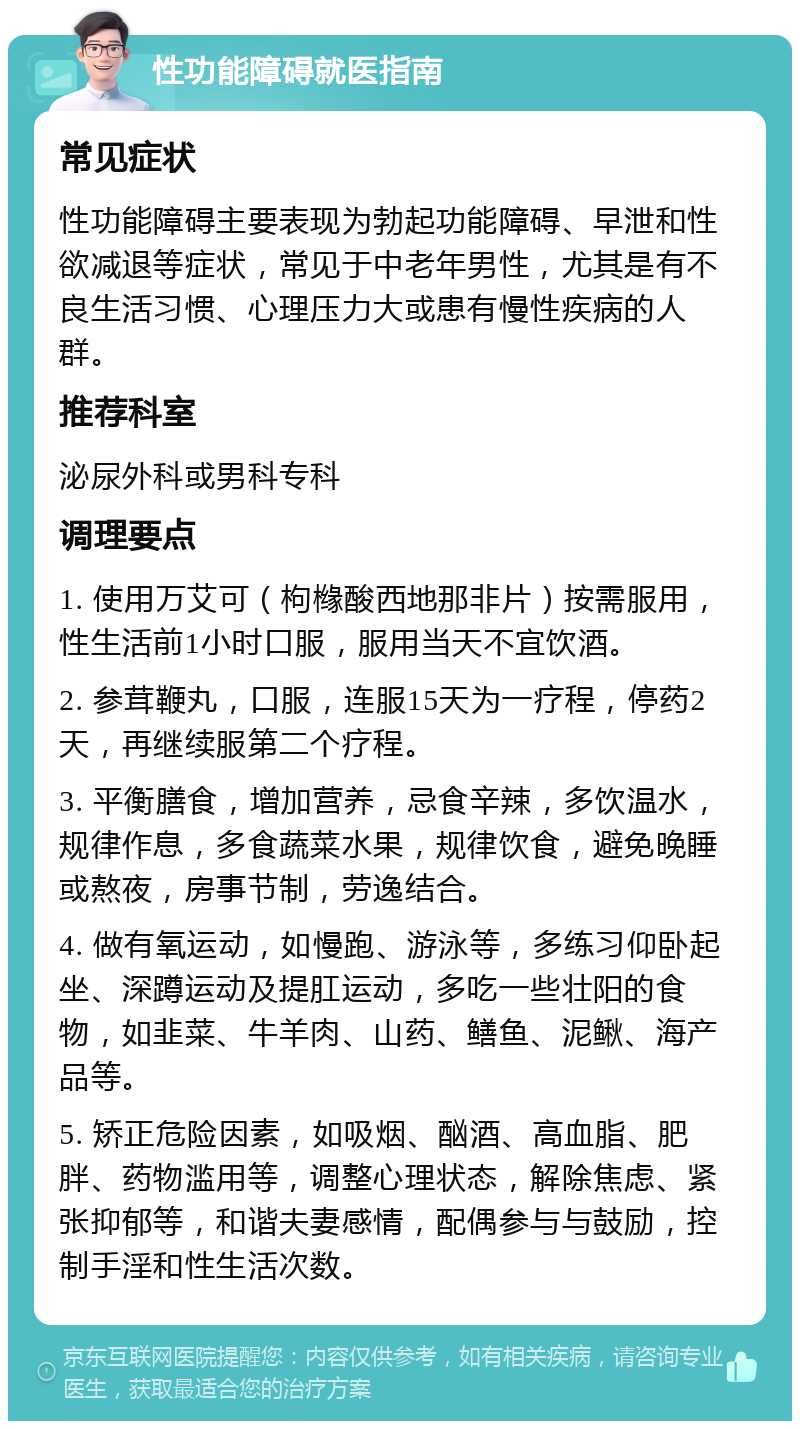 性功能障碍就医指南 常见症状 性功能障碍主要表现为勃起功能障碍、早泄和性欲减退等症状，常见于中老年男性，尤其是有不良生活习惯、心理压力大或患有慢性疾病的人群。 推荐科室 泌尿外科或男科专科 调理要点 1. 使用万艾可（枸橼酸西地那非片）按需服用，性生活前1小时口服，服用当天不宜饮酒。 2. 参茸鞭丸，口服，连服15天为一疗程，停药2天，再继续服第二个疗程。 3. 平衡膳食，增加营养，忌食辛辣，多饮温水，规律作息，多食蔬菜水果，规律饮食，避免晚睡或熬夜，房事节制，劳逸结合。 4. 做有氧运动，如慢跑、游泳等，多练习仰卧起坐、深蹲运动及提肛运动，多吃一些壮阳的食物，如韭菜、牛羊肉、山药、鳝鱼、泥鳅、海产品等。 5. 矫正危险因素，如吸烟、酗酒、高血脂、肥胖、药物滥用等，调整心理状态，解除焦虑、紧张抑郁等，和谐夫妻感情，配偶参与与鼓励，控制手淫和性生活次数。