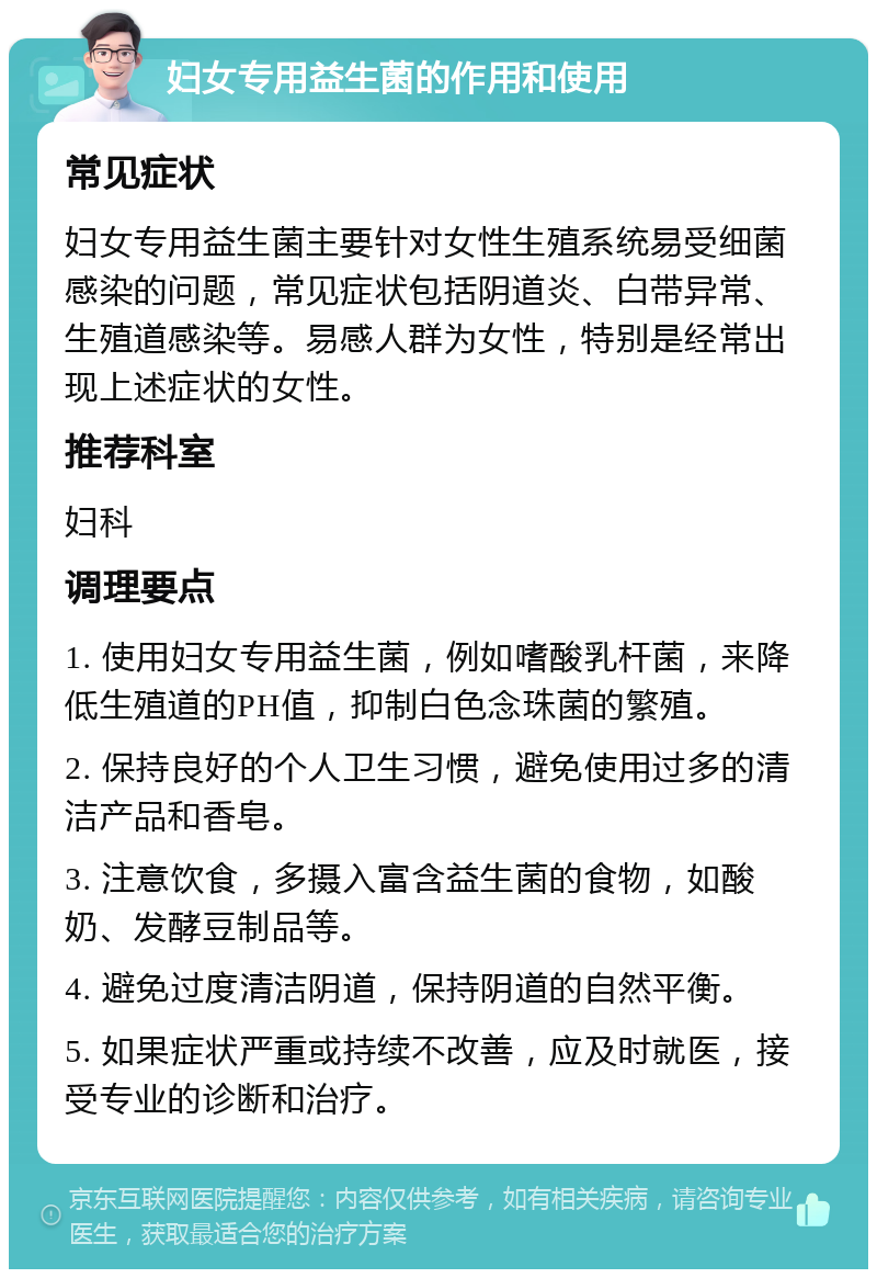 妇女专用益生菌的作用和使用 常见症状 妇女专用益生菌主要针对女性生殖系统易受细菌感染的问题，常见症状包括阴道炎、白带异常、生殖道感染等。易感人群为女性，特别是经常出现上述症状的女性。 推荐科室 妇科 调理要点 1. 使用妇女专用益生菌，例如嗜酸乳杆菌，来降低生殖道的PH值，抑制白色念珠菌的繁殖。 2. 保持良好的个人卫生习惯，避免使用过多的清洁产品和香皂。 3. 注意饮食，多摄入富含益生菌的食物，如酸奶、发酵豆制品等。 4. 避免过度清洁阴道，保持阴道的自然平衡。 5. 如果症状严重或持续不改善，应及时就医，接受专业的诊断和治疗。