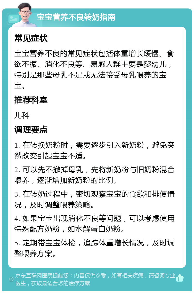 宝宝营养不良转奶指南 常见症状 宝宝营养不良的常见症状包括体重增长缓慢、食欲不振、消化不良等。易感人群主要是婴幼儿，特别是那些母乳不足或无法接受母乳喂养的宝宝。 推荐科室 儿科 调理要点 1. 在转换奶粉时，需要逐步引入新奶粉，避免突然改变引起宝宝不适。 2. 可以先不撤掉母乳，先将新奶粉与旧奶粉混合喂养，逐渐增加新奶粉的比例。 3. 在转奶过程中，密切观察宝宝的食欲和排便情况，及时调整喂养策略。 4. 如果宝宝出现消化不良等问题，可以考虑使用特殊配方奶粉，如水解蛋白奶粉。 5. 定期带宝宝体检，追踪体重增长情况，及时调整喂养方案。