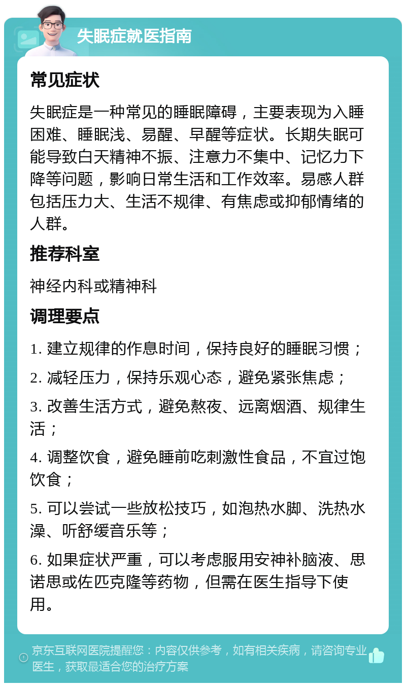 失眠症就医指南 常见症状 失眠症是一种常见的睡眠障碍，主要表现为入睡困难、睡眠浅、易醒、早醒等症状。长期失眠可能导致白天精神不振、注意力不集中、记忆力下降等问题，影响日常生活和工作效率。易感人群包括压力大、生活不规律、有焦虑或抑郁情绪的人群。 推荐科室 神经内科或精神科 调理要点 1. 建立规律的作息时间，保持良好的睡眠习惯； 2. 减轻压力，保持乐观心态，避免紧张焦虑； 3. 改善生活方式，避免熬夜、远离烟酒、规律生活； 4. 调整饮食，避免睡前吃刺激性食品，不宜过饱饮食； 5. 可以尝试一些放松技巧，如泡热水脚、洗热水澡、听舒缓音乐等； 6. 如果症状严重，可以考虑服用安神补脑液、思诺思或佐匹克隆等药物，但需在医生指导下使用。