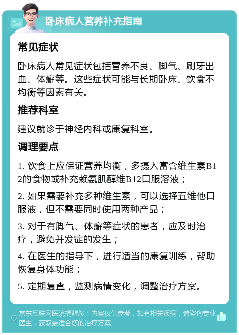 卧床病人营养补充指南 常见症状 卧床病人常见症状包括营养不良、脚气、刷牙出血、体癣等。这些症状可能与长期卧床、饮食不均衡等因素有关。 推荐科室 建议就诊于神经内科或康复科室。 调理要点 1. 饮食上应保证营养均衡，多摄入富含维生素B12的食物或补充赖氨肌醇维B12口服溶液； 2. 如果需要补充多种维生素，可以选择五维他口服液，但不需要同时使用两种产品； 3. 对于有脚气、体癣等症状的患者，应及时治疗，避免并发症的发生； 4. 在医生的指导下，进行适当的康复训练，帮助恢复身体功能； 5. 定期复查，监测病情变化，调整治疗方案。