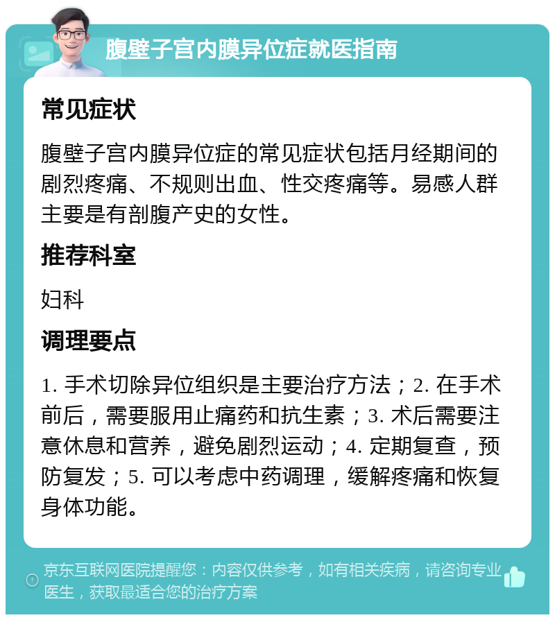 腹壁子宫内膜异位症就医指南 常见症状 腹壁子宫内膜异位症的常见症状包括月经期间的剧烈疼痛、不规则出血、性交疼痛等。易感人群主要是有剖腹产史的女性。 推荐科室 妇科 调理要点 1. 手术切除异位组织是主要治疗方法；2. 在手术前后，需要服用止痛药和抗生素；3. 术后需要注意休息和营养，避免剧烈运动；4. 定期复查，预防复发；5. 可以考虑中药调理，缓解疼痛和恢复身体功能。