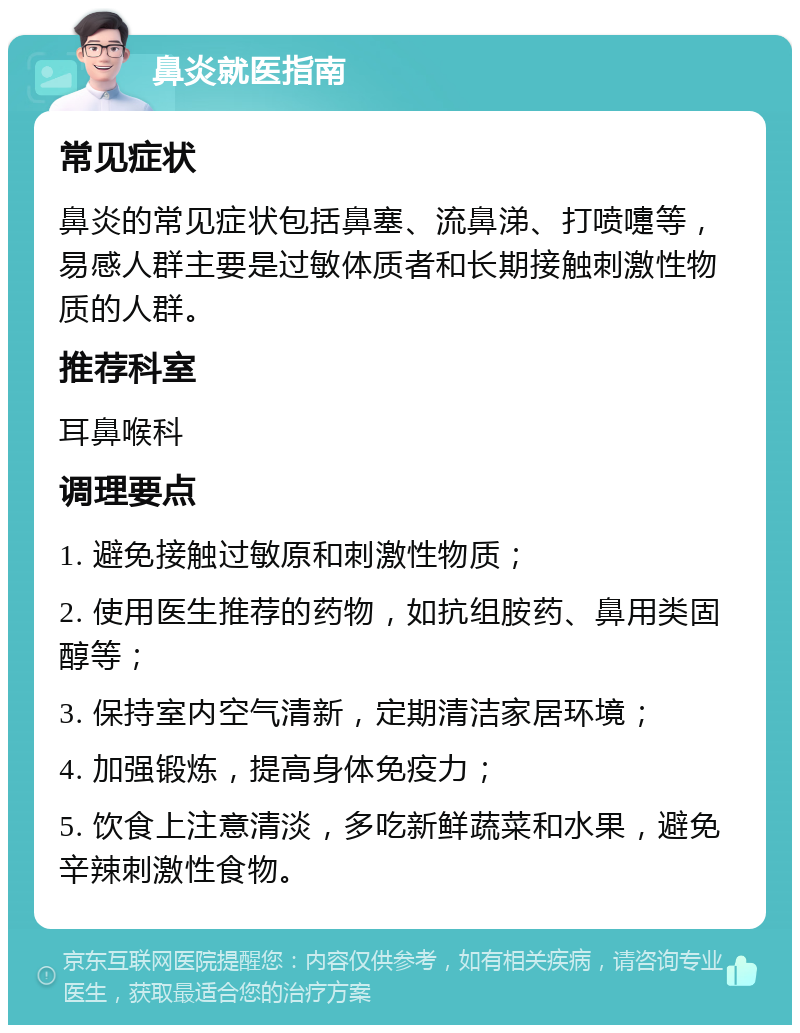 鼻炎就医指南 常见症状 鼻炎的常见症状包括鼻塞、流鼻涕、打喷嚏等，易感人群主要是过敏体质者和长期接触刺激性物质的人群。 推荐科室 耳鼻喉科 调理要点 1. 避免接触过敏原和刺激性物质； 2. 使用医生推荐的药物，如抗组胺药、鼻用类固醇等； 3. 保持室内空气清新，定期清洁家居环境； 4. 加强锻炼，提高身体免疫力； 5. 饮食上注意清淡，多吃新鲜蔬菜和水果，避免辛辣刺激性食物。