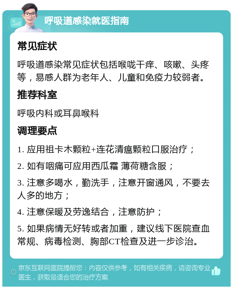 呼吸道感染就医指南 常见症状 呼吸道感染常见症状包括喉咙干痒、咳嗽、头疼等，易感人群为老年人、儿童和免疫力较弱者。 推荐科室 呼吸内科或耳鼻喉科 调理要点 1. 应用祖卡木颗粒+连花清瘟颗粒口服治疗； 2. 如有咽痛可应用西瓜霜 薄荷糖含服； 3. 注意多喝水，勤洗手，注意开窗通风，不要去人多的地方； 4. 注意保暖及劳逸结合，注意防护； 5. 如果病情无好转或者加重，建议线下医院查血常规、病毒检测、胸部CT检查及进一步诊治。