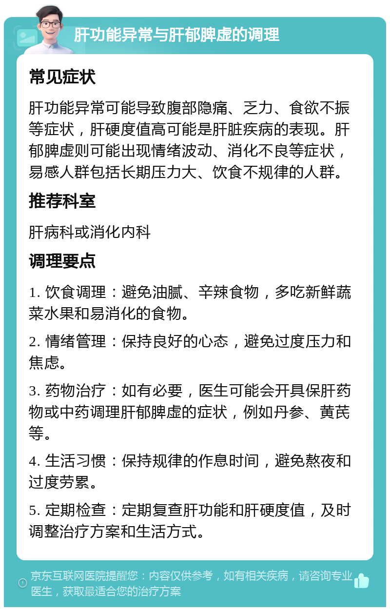 肝功能异常与肝郁脾虚的调理 常见症状 肝功能异常可能导致腹部隐痛、乏力、食欲不振等症状，肝硬度值高可能是肝脏疾病的表现。肝郁脾虚则可能出现情绪波动、消化不良等症状，易感人群包括长期压力大、饮食不规律的人群。 推荐科室 肝病科或消化内科 调理要点 1. 饮食调理：避免油腻、辛辣食物，多吃新鲜蔬菜水果和易消化的食物。 2. 情绪管理：保持良好的心态，避免过度压力和焦虑。 3. 药物治疗：如有必要，医生可能会开具保肝药物或中药调理肝郁脾虚的症状，例如丹参、黄芪等。 4. 生活习惯：保持规律的作息时间，避免熬夜和过度劳累。 5. 定期检查：定期复查肝功能和肝硬度值，及时调整治疗方案和生活方式。