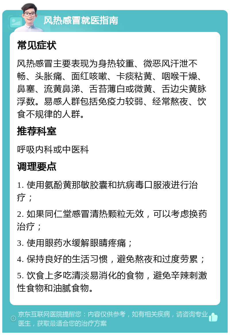 风热感冒就医指南 常见症状 风热感冒主要表现为身热较重、微恶风汗泄不畅、头胀痛、面红咳嗽、卡痰粘黄、咽喉干燥、鼻塞、流黄鼻涕、舌苔薄白或微黄、舌边尖黄脉浮数。易感人群包括免疫力较弱、经常熬夜、饮食不规律的人群。 推荐科室 呼吸内科或中医科 调理要点 1. 使用氨酚黄那敏胶囊和抗病毒口服液进行治疗； 2. 如果同仁堂感冒清热颗粒无效，可以考虑换药治疗； 3. 使用眼药水缓解眼睛疼痛； 4. 保持良好的生活习惯，避免熬夜和过度劳累； 5. 饮食上多吃清淡易消化的食物，避免辛辣刺激性食物和油腻食物。