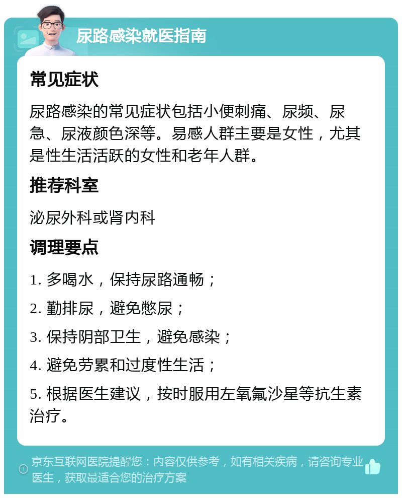 尿路感染就医指南 常见症状 尿路感染的常见症状包括小便刺痛、尿频、尿急、尿液颜色深等。易感人群主要是女性，尤其是性生活活跃的女性和老年人群。 推荐科室 泌尿外科或肾内科 调理要点 1. 多喝水，保持尿路通畅； 2. 勤排尿，避免憋尿； 3. 保持阴部卫生，避免感染； 4. 避免劳累和过度性生活； 5. 根据医生建议，按时服用左氧氟沙星等抗生素治疗。