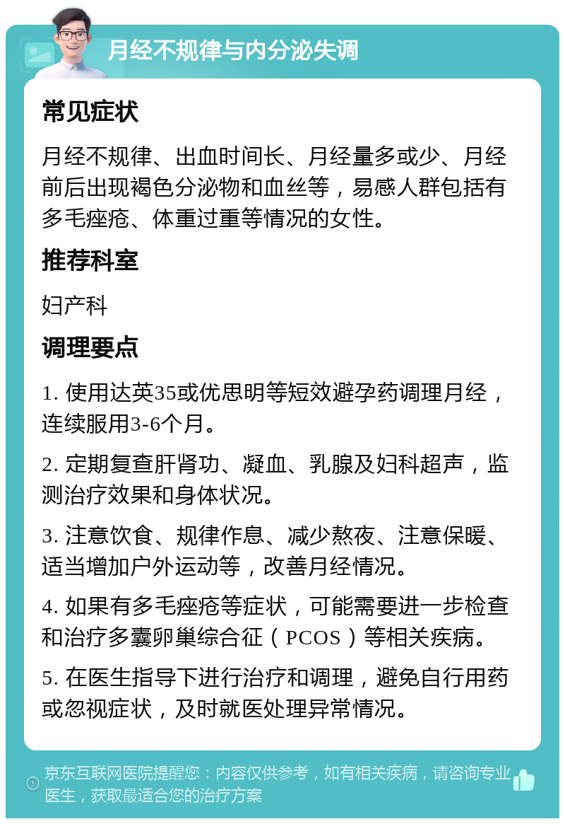 月经不规律与内分泌失调 常见症状 月经不规律、出血时间长、月经量多或少、月经前后出现褐色分泌物和血丝等，易感人群包括有多毛痤疮、体重过重等情况的女性。 推荐科室 妇产科 调理要点 1. 使用达英35或优思明等短效避孕药调理月经，连续服用3-6个月。 2. 定期复查肝肾功、凝血、乳腺及妇科超声，监测治疗效果和身体状况。 3. 注意饮食、规律作息、减少熬夜、注意保暖、适当增加户外运动等，改善月经情况。 4. 如果有多毛痤疮等症状，可能需要进一步检查和治疗多囊卵巢综合征（PCOS）等相关疾病。 5. 在医生指导下进行治疗和调理，避免自行用药或忽视症状，及时就医处理异常情况。